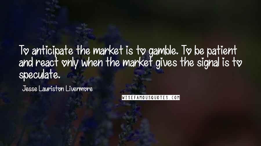 Jesse Lauriston Livermore Quotes: To anticipate the market is to gamble. To be patient and react only when the market gives the signal is to speculate.