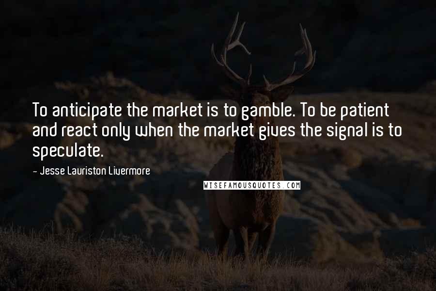 Jesse Lauriston Livermore Quotes: To anticipate the market is to gamble. To be patient and react only when the market gives the signal is to speculate.