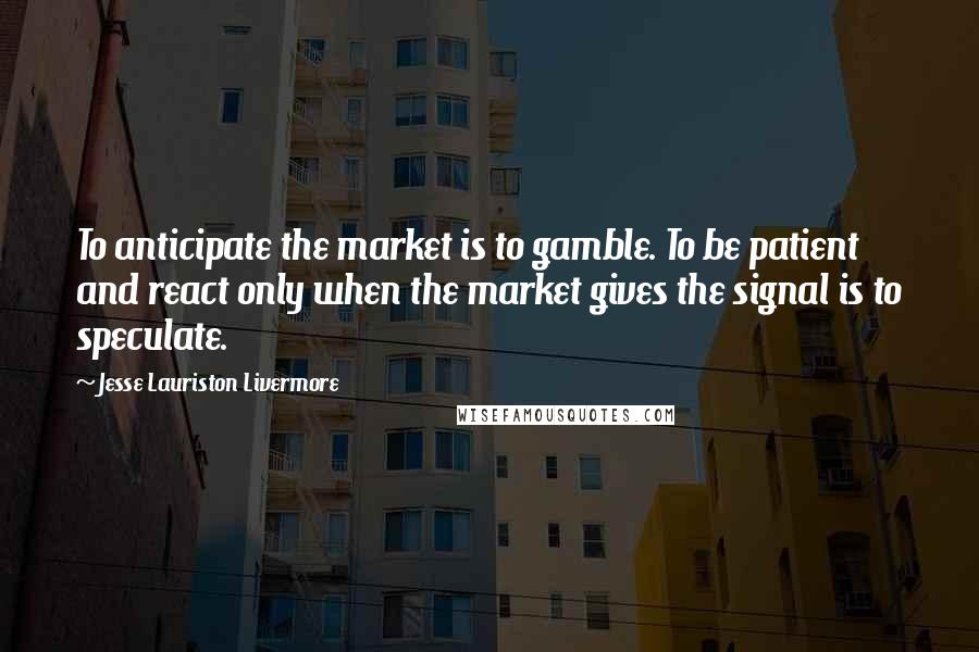 Jesse Lauriston Livermore Quotes: To anticipate the market is to gamble. To be patient and react only when the market gives the signal is to speculate.