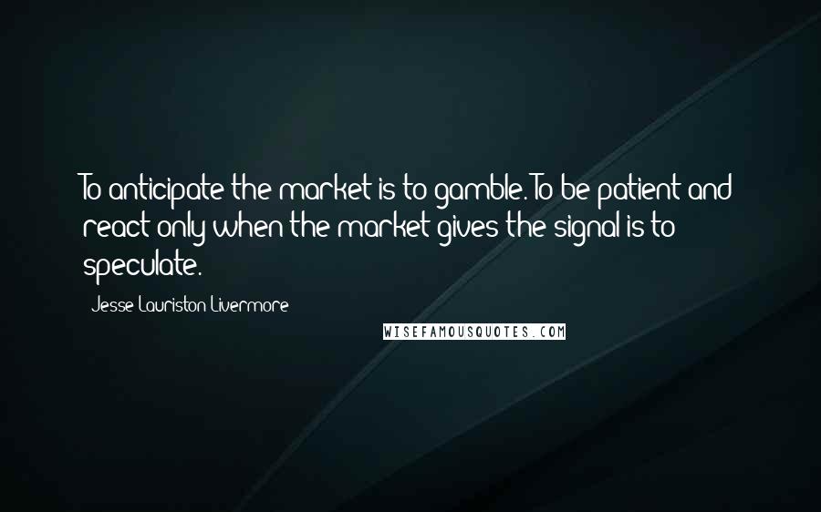 Jesse Lauriston Livermore Quotes: To anticipate the market is to gamble. To be patient and react only when the market gives the signal is to speculate.