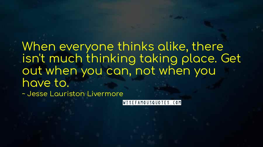 Jesse Lauriston Livermore Quotes: When everyone thinks alike, there isn't much thinking taking place. Get out when you can, not when you have to.