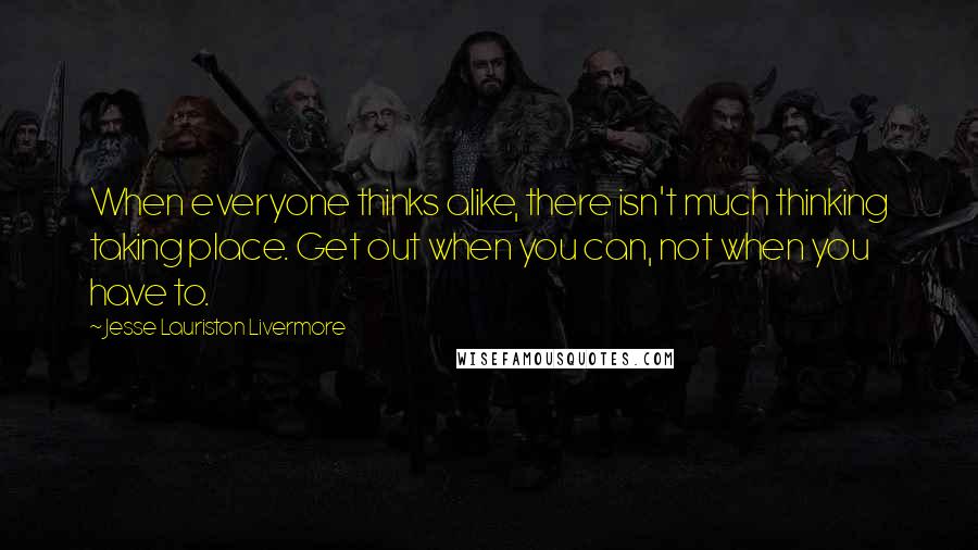 Jesse Lauriston Livermore Quotes: When everyone thinks alike, there isn't much thinking taking place. Get out when you can, not when you have to.