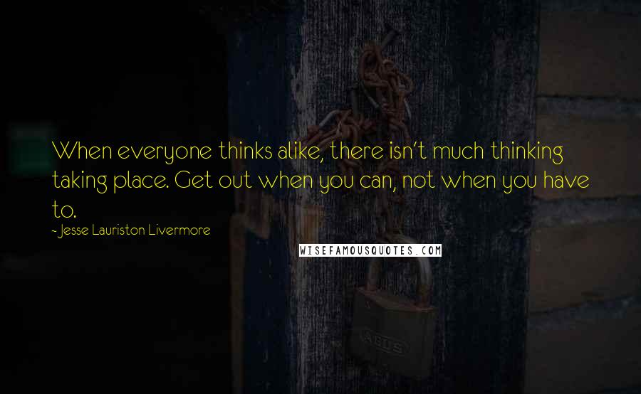 Jesse Lauriston Livermore Quotes: When everyone thinks alike, there isn't much thinking taking place. Get out when you can, not when you have to.