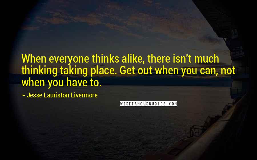 Jesse Lauriston Livermore Quotes: When everyone thinks alike, there isn't much thinking taking place. Get out when you can, not when you have to.