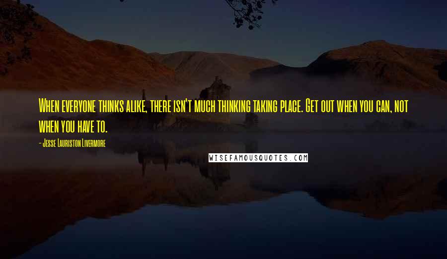 Jesse Lauriston Livermore Quotes: When everyone thinks alike, there isn't much thinking taking place. Get out when you can, not when you have to.