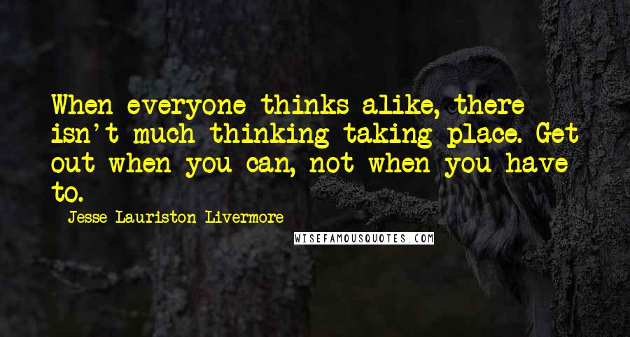 Jesse Lauriston Livermore Quotes: When everyone thinks alike, there isn't much thinking taking place. Get out when you can, not when you have to.