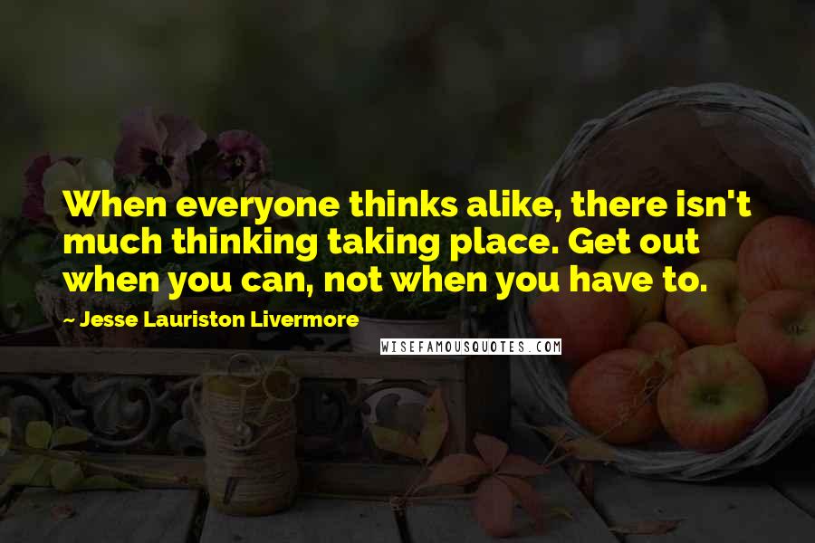 Jesse Lauriston Livermore Quotes: When everyone thinks alike, there isn't much thinking taking place. Get out when you can, not when you have to.