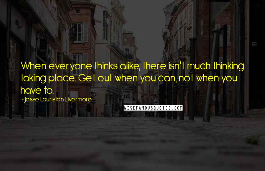 Jesse Lauriston Livermore Quotes: When everyone thinks alike, there isn't much thinking taking place. Get out when you can, not when you have to.