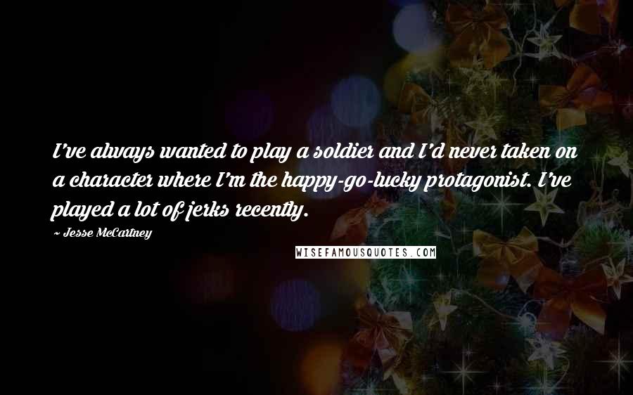 Jesse McCartney Quotes: I've always wanted to play a soldier and I'd never taken on a character where I'm the happy-go-lucky protagonist. I've played a lot of jerks recently.