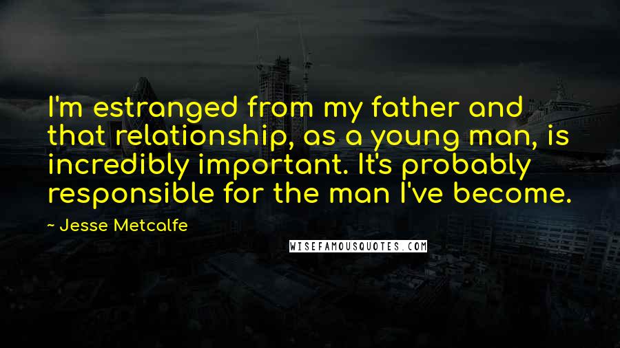 Jesse Metcalfe Quotes: I'm estranged from my father and that relationship, as a young man, is incredibly important. It's probably responsible for the man I've become.