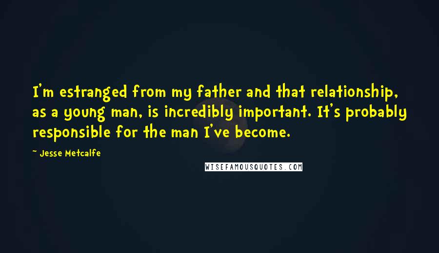 Jesse Metcalfe Quotes: I'm estranged from my father and that relationship, as a young man, is incredibly important. It's probably responsible for the man I've become.