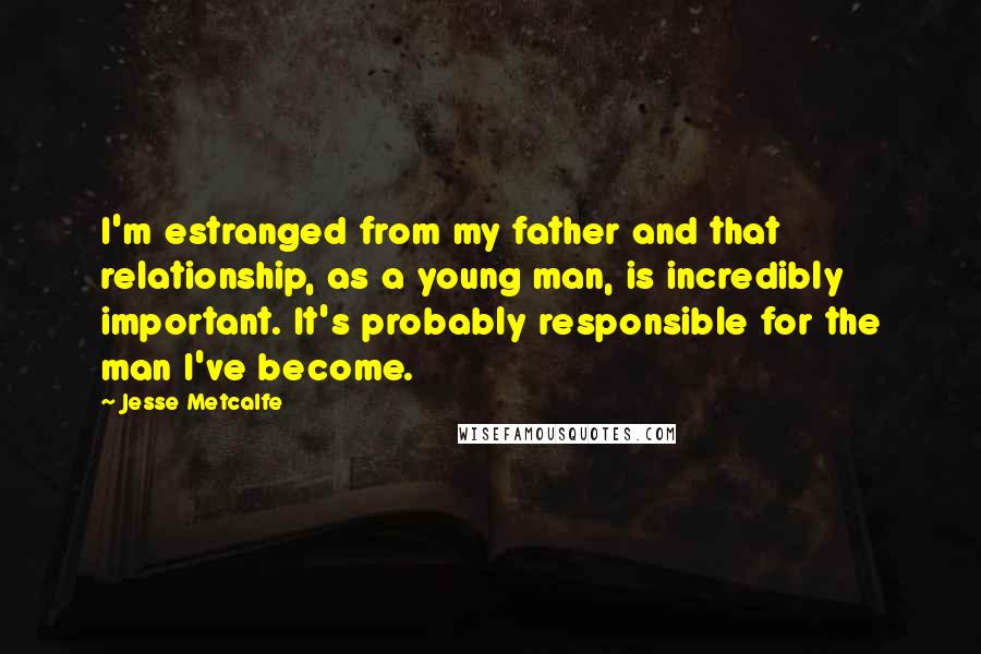 Jesse Metcalfe Quotes: I'm estranged from my father and that relationship, as a young man, is incredibly important. It's probably responsible for the man I've become.