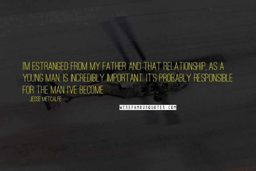 Jesse Metcalfe Quotes: I'm estranged from my father and that relationship, as a young man, is incredibly important. It's probably responsible for the man I've become.