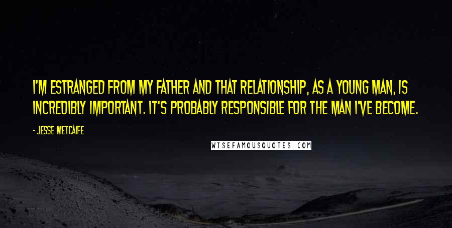 Jesse Metcalfe Quotes: I'm estranged from my father and that relationship, as a young man, is incredibly important. It's probably responsible for the man I've become.