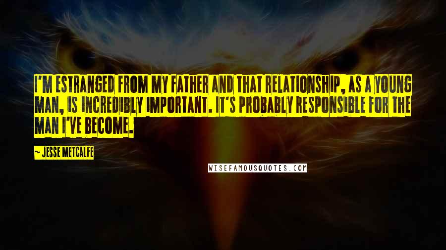 Jesse Metcalfe Quotes: I'm estranged from my father and that relationship, as a young man, is incredibly important. It's probably responsible for the man I've become.