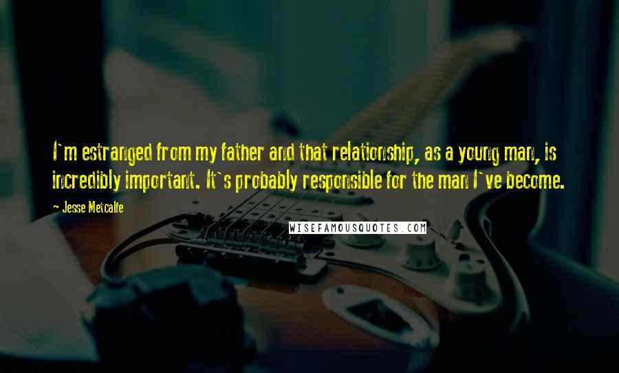 Jesse Metcalfe Quotes: I'm estranged from my father and that relationship, as a young man, is incredibly important. It's probably responsible for the man I've become.