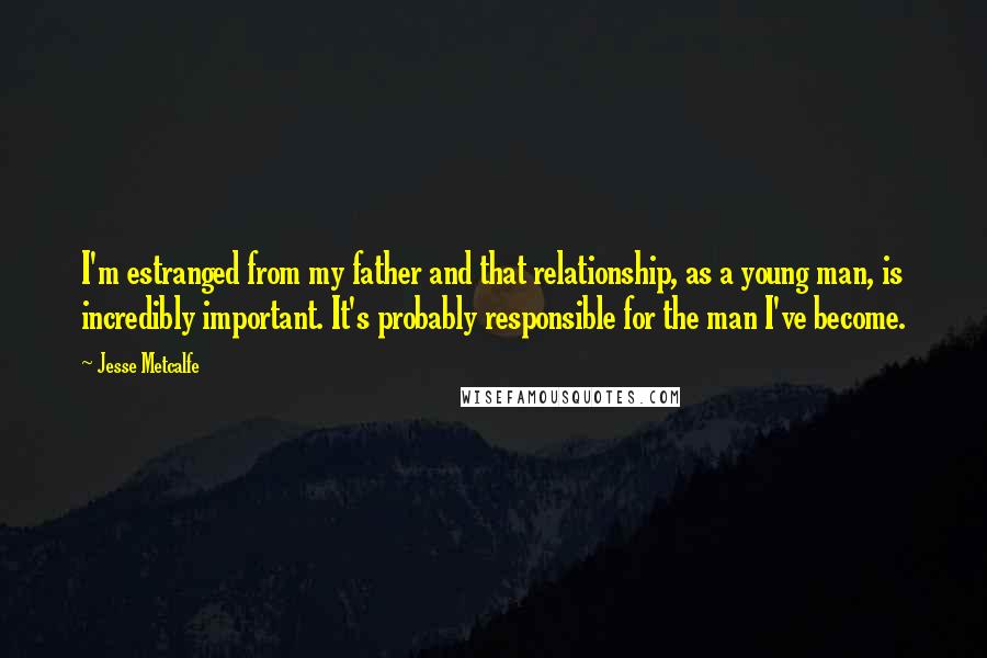Jesse Metcalfe Quotes: I'm estranged from my father and that relationship, as a young man, is incredibly important. It's probably responsible for the man I've become.
