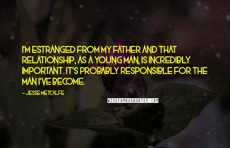 Jesse Metcalfe Quotes: I'm estranged from my father and that relationship, as a young man, is incredibly important. It's probably responsible for the man I've become.