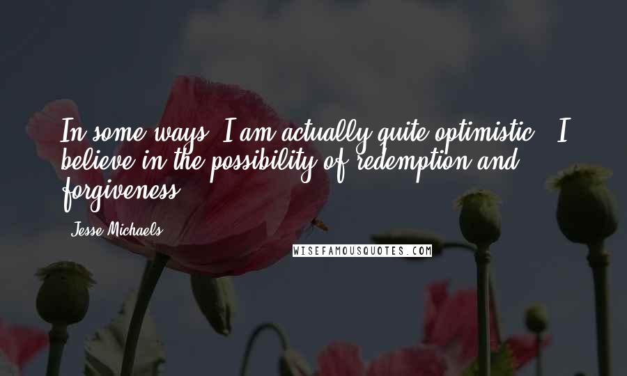 Jesse Michaels Quotes: In some ways, I am actually quite optimistic - I believe in the possibility of redemption and forgiveness.