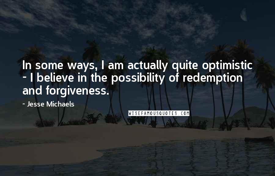 Jesse Michaels Quotes: In some ways, I am actually quite optimistic - I believe in the possibility of redemption and forgiveness.