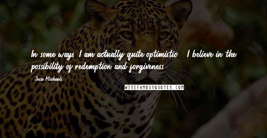 Jesse Michaels Quotes: In some ways, I am actually quite optimistic - I believe in the possibility of redemption and forgiveness.