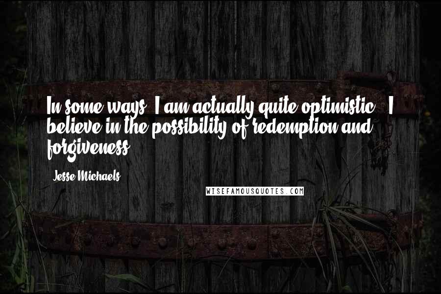 Jesse Michaels Quotes: In some ways, I am actually quite optimistic - I believe in the possibility of redemption and forgiveness.