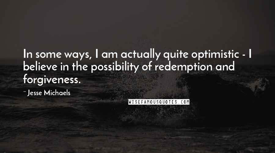 Jesse Michaels Quotes: In some ways, I am actually quite optimistic - I believe in the possibility of redemption and forgiveness.