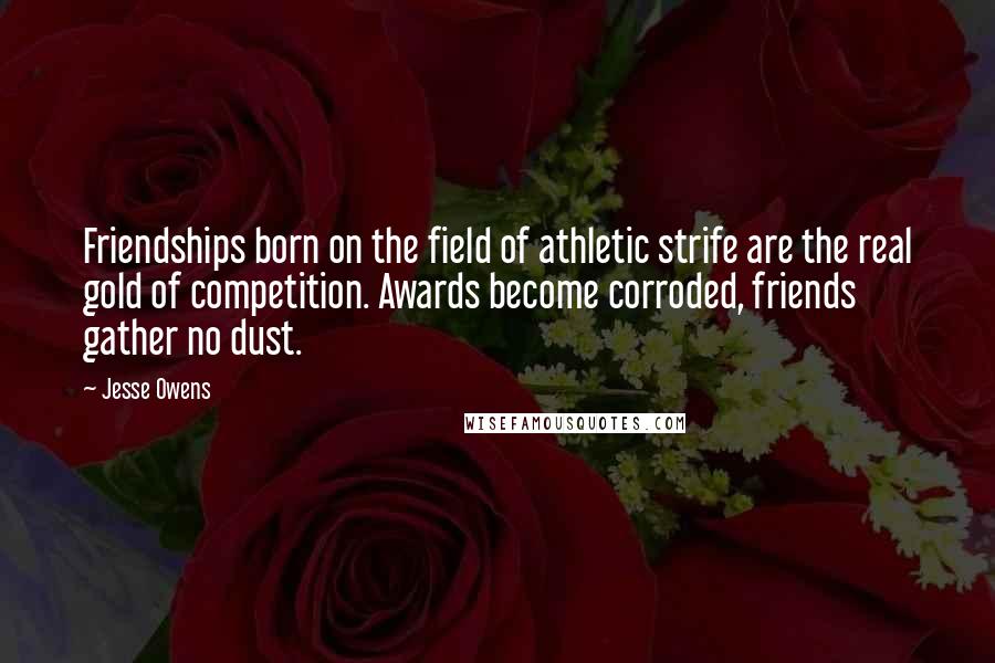 Jesse Owens Quotes: Friendships born on the field of athletic strife are the real gold of competition. Awards become corroded, friends gather no dust.