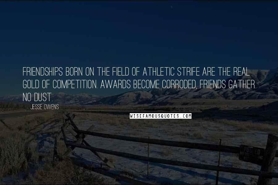 Jesse Owens Quotes: Friendships born on the field of athletic strife are the real gold of competition. Awards become corroded, friends gather no dust.
