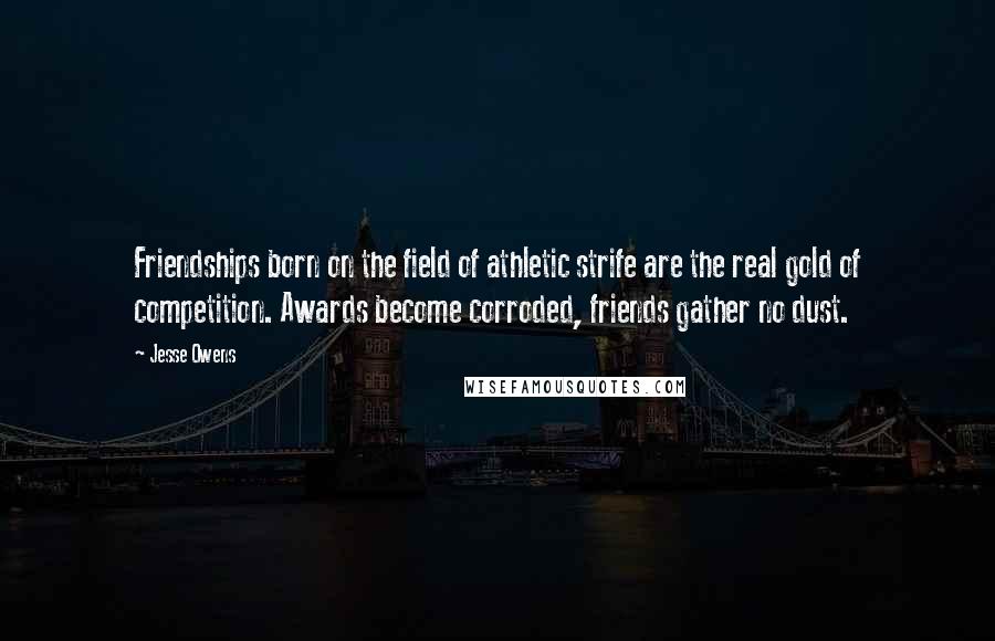 Jesse Owens Quotes: Friendships born on the field of athletic strife are the real gold of competition. Awards become corroded, friends gather no dust.
