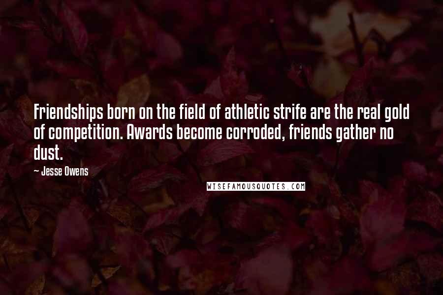 Jesse Owens Quotes: Friendships born on the field of athletic strife are the real gold of competition. Awards become corroded, friends gather no dust.