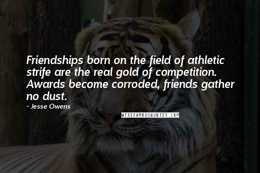 Jesse Owens Quotes: Friendships born on the field of athletic strife are the real gold of competition. Awards become corroded, friends gather no dust.