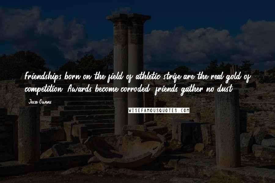 Jesse Owens Quotes: Friendships born on the field of athletic strife are the real gold of competition. Awards become corroded, friends gather no dust.