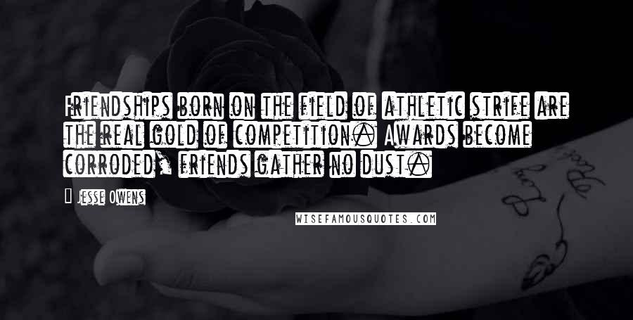 Jesse Owens Quotes: Friendships born on the field of athletic strife are the real gold of competition. Awards become corroded, friends gather no dust.