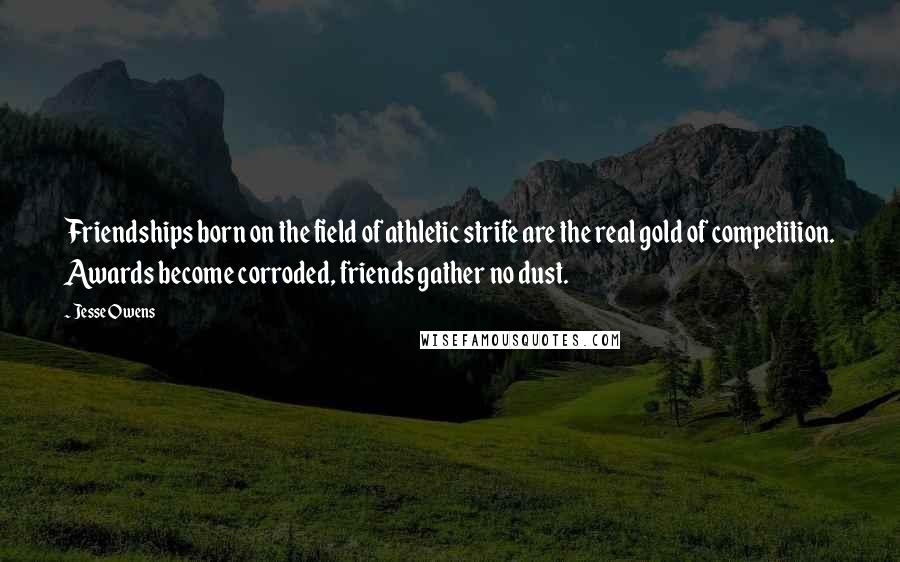 Jesse Owens Quotes: Friendships born on the field of athletic strife are the real gold of competition. Awards become corroded, friends gather no dust.