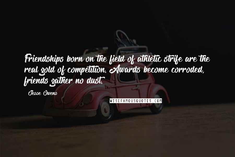 Jesse Owens Quotes: Friendships born on the field of athletic strife are the real gold of competition. Awards become corroded, friends gather no dust.
