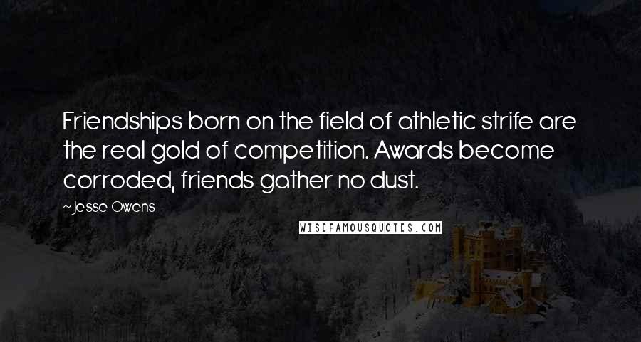 Jesse Owens Quotes: Friendships born on the field of athletic strife are the real gold of competition. Awards become corroded, friends gather no dust.