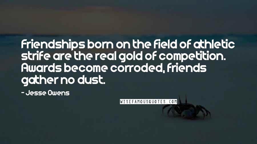 Jesse Owens Quotes: Friendships born on the field of athletic strife are the real gold of competition. Awards become corroded, friends gather no dust.