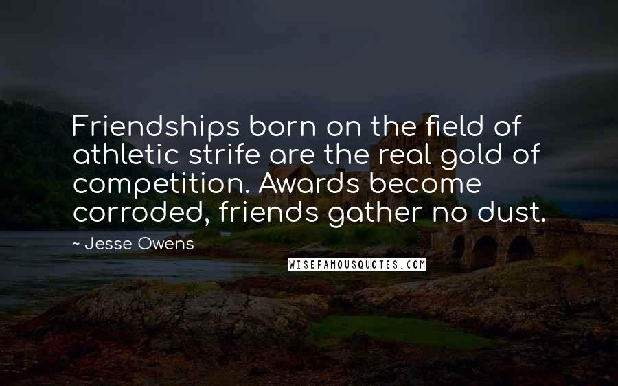 Jesse Owens Quotes: Friendships born on the field of athletic strife are the real gold of competition. Awards become corroded, friends gather no dust.
