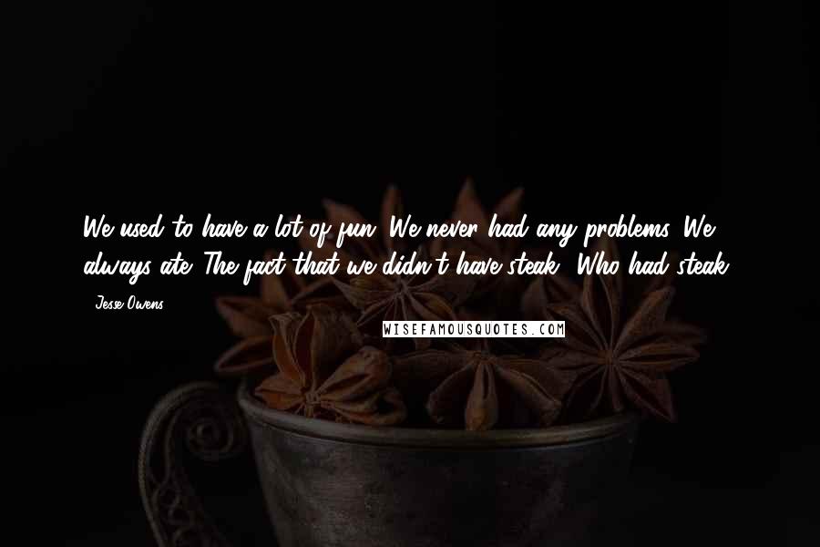 Jesse Owens Quotes: We used to have a lot of fun. We never had any problems. We always ate. The fact that we didn't have steak? Who had steak?