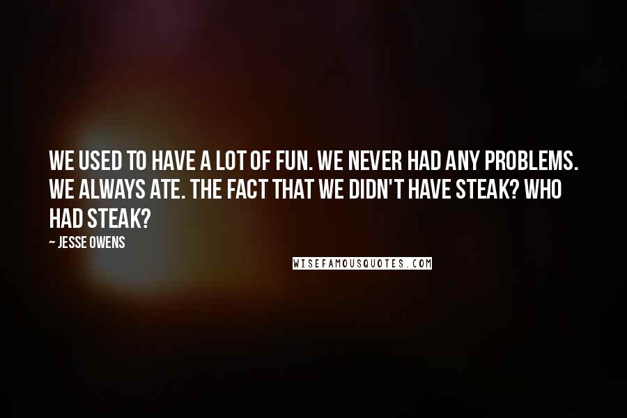 Jesse Owens Quotes: We used to have a lot of fun. We never had any problems. We always ate. The fact that we didn't have steak? Who had steak?