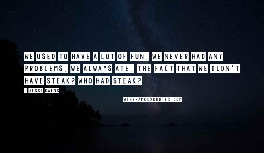 Jesse Owens Quotes: We used to have a lot of fun. We never had any problems. We always ate. The fact that we didn't have steak? Who had steak?