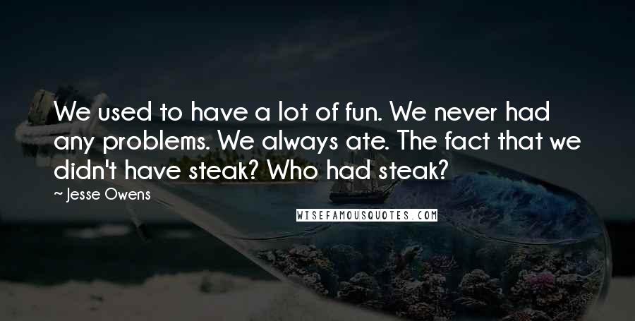 Jesse Owens Quotes: We used to have a lot of fun. We never had any problems. We always ate. The fact that we didn't have steak? Who had steak?