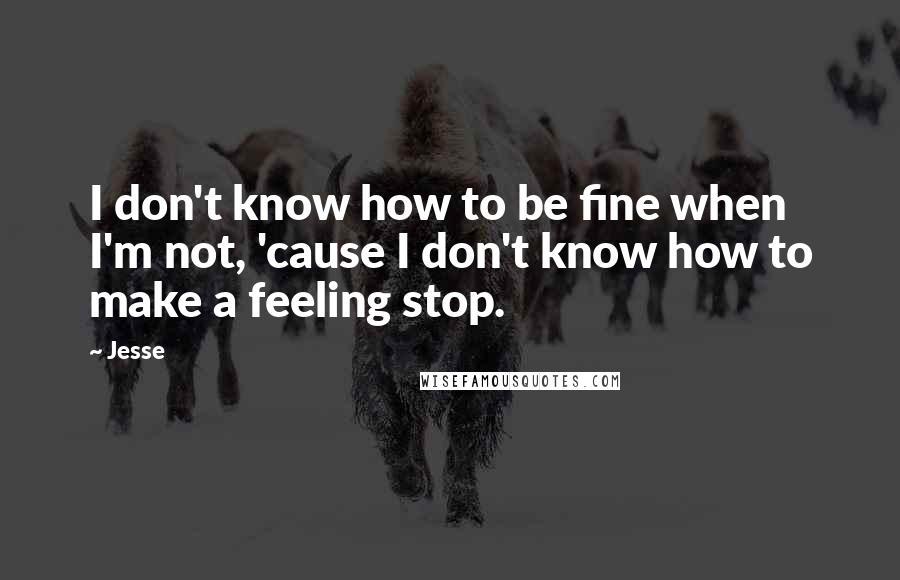 Jesse Quotes: I don't know how to be fine when I'm not, 'cause I don't know how to make a feeling stop.