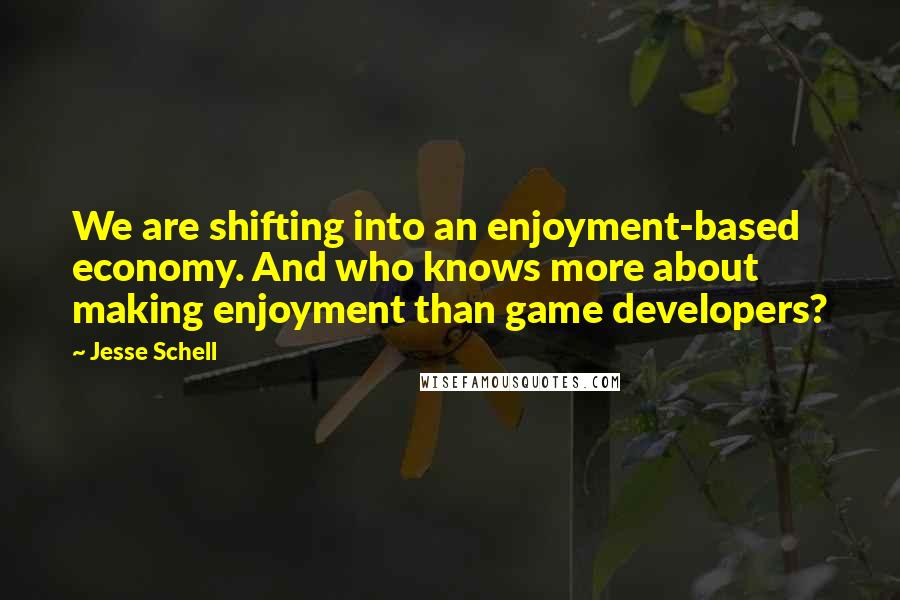 Jesse Schell Quotes: We are shifting into an enjoyment-based economy. And who knows more about making enjoyment than game developers?