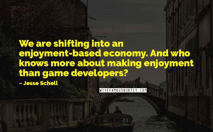 Jesse Schell Quotes: We are shifting into an enjoyment-based economy. And who knows more about making enjoyment than game developers?