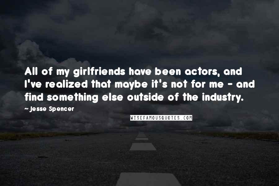 Jesse Spencer Quotes: All of my girlfriends have been actors, and I've realized that maybe it's not for me - and find something else outside of the industry.