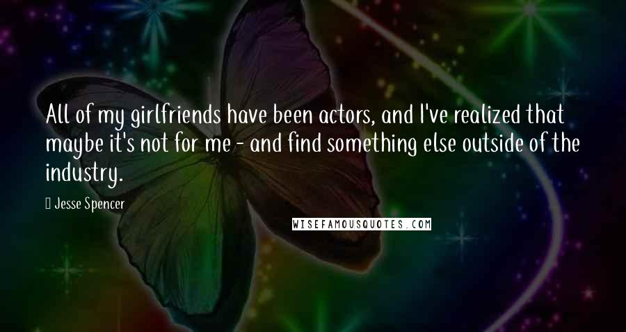 Jesse Spencer Quotes: All of my girlfriends have been actors, and I've realized that maybe it's not for me - and find something else outside of the industry.