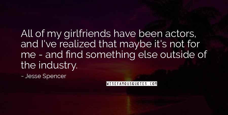 Jesse Spencer Quotes: All of my girlfriends have been actors, and I've realized that maybe it's not for me - and find something else outside of the industry.