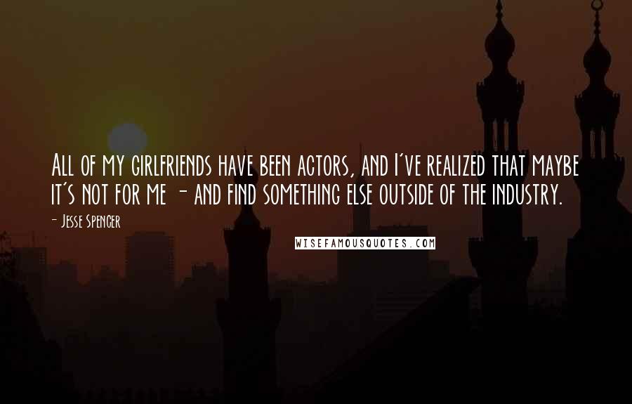 Jesse Spencer Quotes: All of my girlfriends have been actors, and I've realized that maybe it's not for me - and find something else outside of the industry.